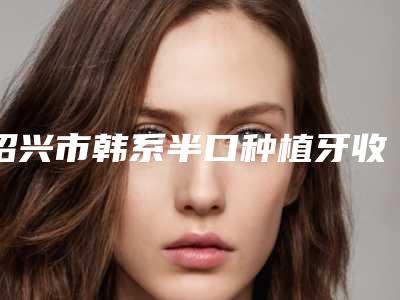 绍兴市韩系半口种植牙收费明细贵吗项目-绍兴市韩系半口种植牙价格