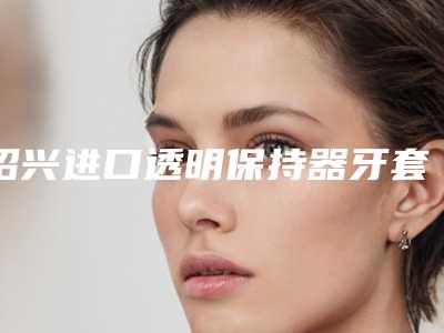 绍兴进口透明保持器牙套手术效果究竟好不好