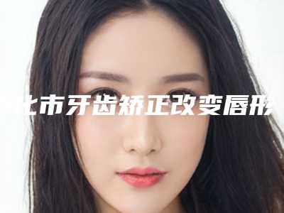 绥化市牙齿矫正改变唇形医生上榜清单十强全新榜单推荐-绥化市牙齿矫正改变唇形口腔医生