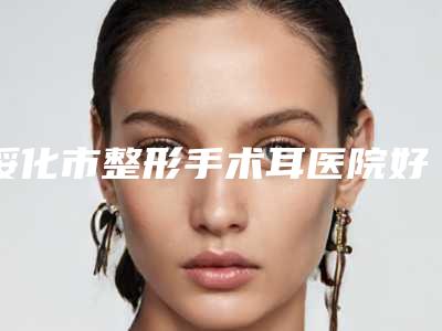 绥化市整形手术耳医院好推荐:整形手术耳医院前20名有哪些权威医