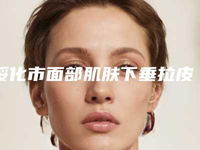 绥化市面部肌肤下垂拉皮手术价格表2025全新一览-均价面部肌肤下垂拉皮手术26683元