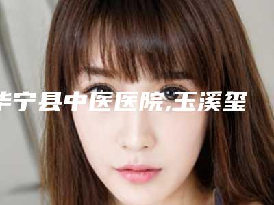 华宁县中医医院,玉溪玺悦壹心医疗美容诊所项目价格表技术怎么样