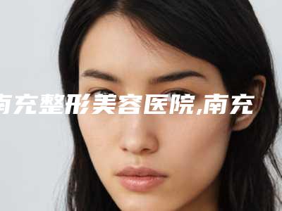 南充整形美容医院,南充刘明刚医疗美容诊所哪家便宜又好