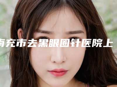 南充市去黑眼圈针医院上榜清单深受爱美人士喜爱-南充阿蓝医疗美容门诊部前十机构详细介绍