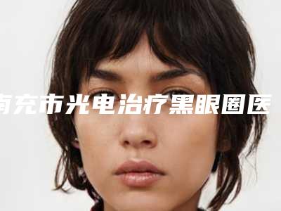 南充市光电治疗黑眼圈医生排名前十名榜单大综合-南充市徐洋整形医生