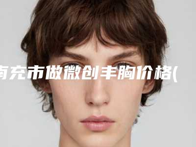 南充市做微创丰胸价格(费用)清单一览抢先看-南充市做微创丰胸价格怎么样呢