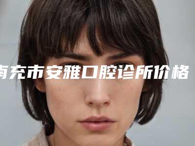 南充市安雅口腔诊所价格收费表2025正式发布
