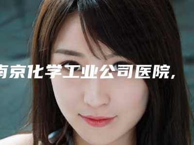 南京化学工业公司医院,南京静晟熙医疗美容诊所技术PK哪家好