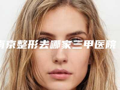 南京整形去哪家三甲医院好?
