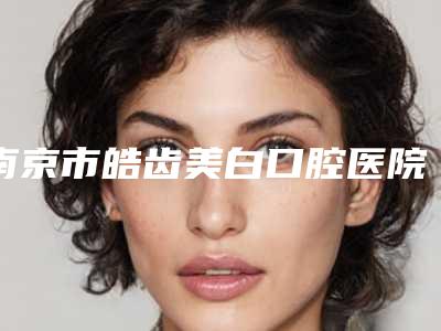 南京市皓齿美白口腔医院TOP10实力尽显(南京市皓齿美白口腔医院)