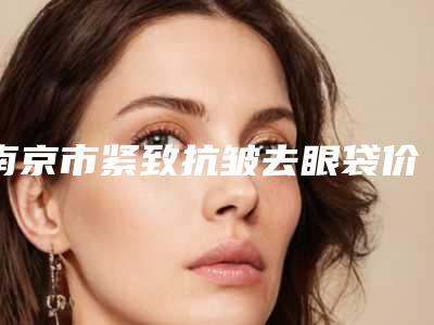 南京市紧致抗皱去眼袋价格(价目)全新抢先看-江苏省人民医院医疗整形烧伤科费用表明细