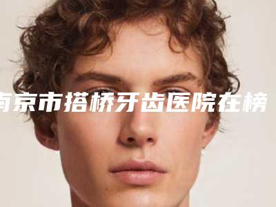 南京市搭桥牙齿医院在榜清单前10名首发(南京市搭桥牙齿口腔医院包揽前四强)