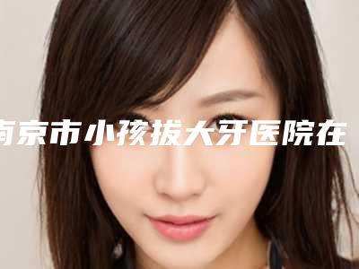 南京市小孩拔大牙医院在榜清单top10最强榜单(南京市小孩拔大牙口腔医院医美公立私立汇总)