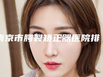 南京市腭裂矫正器医院排名前10名首发(南京市腭裂矫正器口腔医院价格收费合理化)