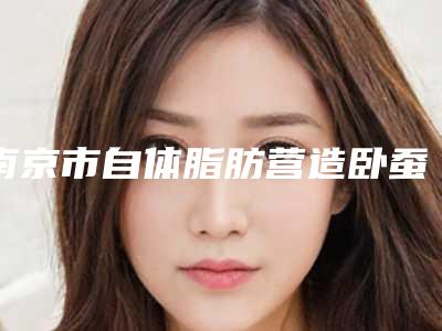 南京市自体脂肪营造卧蚕医院排行榜前十哪些值得去(南京市自体脂肪营造卧蚕整形医院)