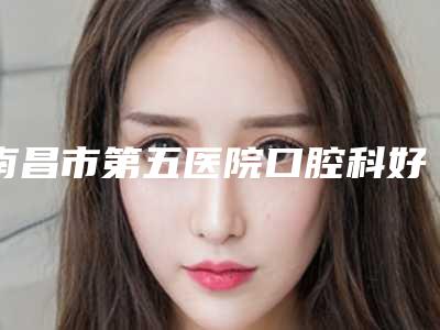 南昌市第五医院口腔科好不好-价格(价目)大全一览曝光