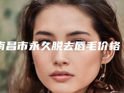 南昌市永久脱去唇毛价格(价目)热门项目及展示-南昌时光医疗美容门诊部价位表
