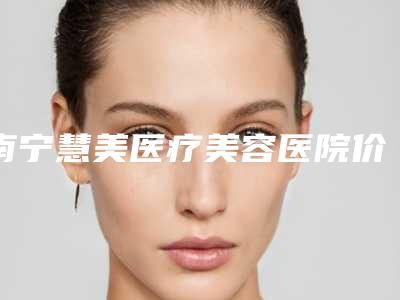南宁慧美医疗美容医院价格(费用)清单参考_医生介绍_专家推荐附隆胸美胸案例