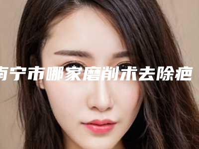 南宁市哪家磨削术去除疤痕医院较好(南宁市磨削术去除疤痕医院上榜清单top10强挨个点评)