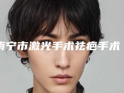 南宁市激光手术祛疤手术正规医院哪家规模比较大-激光手术祛疤手术价位是多少呢