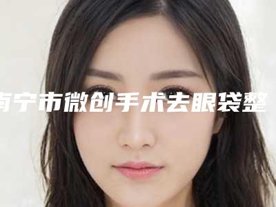 南宁市微创手术去眼袋整形医院前10名排行全新亮相-南宁市微创手术去眼袋整形整形医院