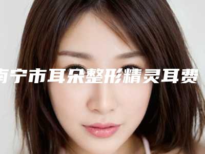 南宁市耳朵整形精灵耳费用表明细全新曝光2025-近8个月均价为47779元