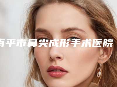 南平市鼻尖成形手术医院上榜名单十强哪家比较靠谱-南平市鼻尖成形手术整形医院