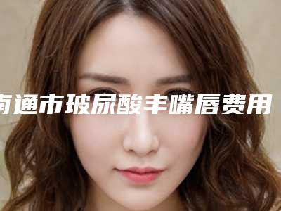 南通市玻尿酸丰嘴唇费用明细查询(7月-1月均价为:1514元)