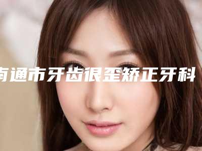 南通市牙齿很歪矫正牙科医生排行榜TOP10不踩雷-施素萍医生价格费用新出炉