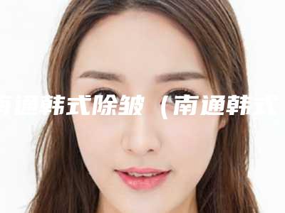 南通韩式除皱(南通韩式除皱整形医院)