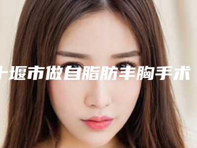 十堰市做自脂肪丰胸手术医生哪里比较好-石志强整形医生能夺得榜首