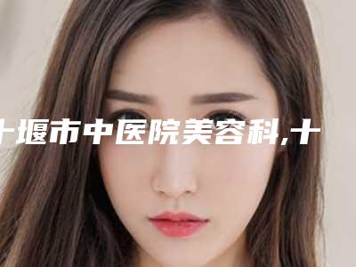十堰市中医院美容科,十堰海菲医学整形美容中心技术实力、口碑评价、价格表PK
