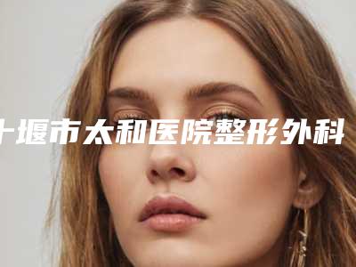 十堰市太和医院整形外科与十堰熙蒙整形2025排名实力PK