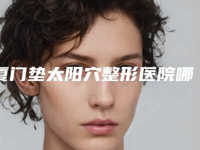 厦门垫太阳穴整形医院哪家好？价格优惠在线了解