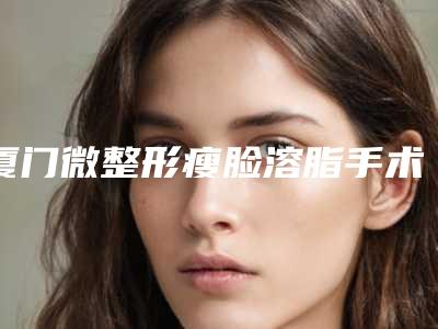 厦门微整形瘦脸溶脂手术的价格大概多少钱