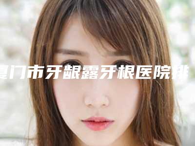 厦门市牙龈露牙根医院排行top10查收（厦门佳美口腔整形门诊部优质之选~）