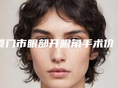 厦门市眼部开眼角手术价格表(费用)详细曝光-厦门市眼部开眼角手术整形价格需要多少