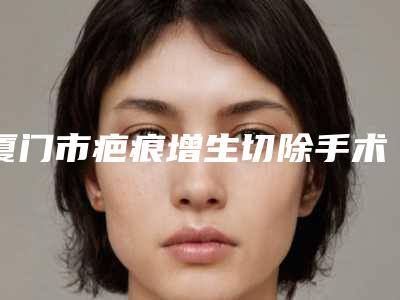 厦门市疤痕增生切除手术权威医院-厦门思明薇格医疗美容门诊部价格不贵口碑好