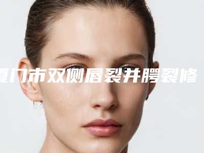 厦门市双侧唇裂并腭裂修价格对比-厦门市双侧唇裂并腭裂修术费用大概是多少