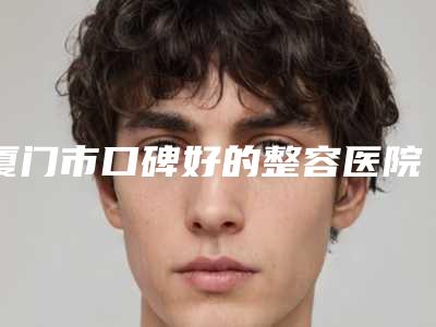 厦门市口碑好的整容医院(厦门大学附属翔安医院整形科备受欢迎~)