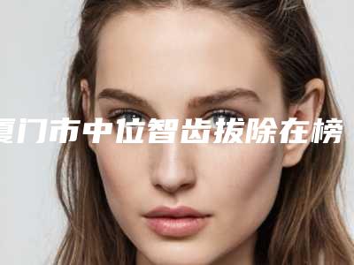 厦门市中位智齿拔除在榜名单top10强花落谁个-厦门市中位智齿拔除口腔医生