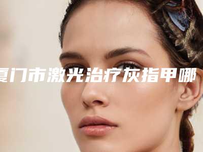 厦门市激光治疗灰指甲哪个医院好(复旦大学附属中山医院厦门医院整形填充排名第一)
