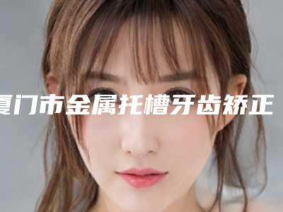厦门市金属托槽牙齿矫正医生前十医生排名-厦门市金属托槽牙齿矫正口腔医生