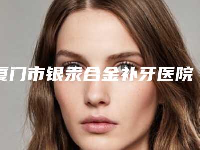 厦门市银汞合金补牙医院排行榜前十名官宣(厦门市银汞合金补牙口腔医院辨识度都比较高)