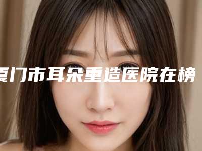 厦门市耳朵重造医院在榜名单前十位更新啦(厦门市耳朵重造整形医院)