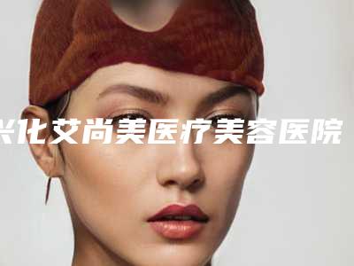 兴化艾尚美医疗美容医院,泰州晨美医疗美容门诊部口碑、实力充分PK