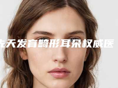 先天发育畸形耳朵权威医院推荐:先天发育畸形耳朵医院前30位早早上新