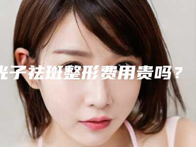 光子祛斑整形费用贵吗?大概要多少钱?