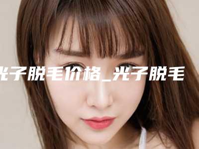 光子脱毛价格_光子脱毛价格贵吗?