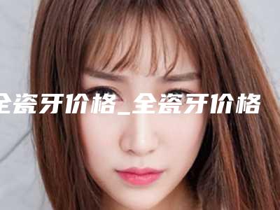 全瓷牙价格_全瓷牙价格高吗?